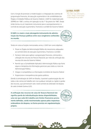 GESTÃO DATECNOLOGIA DA INFORMAÇÃO - U3
29
Com a função de promover a modernização e a integração dos sistemas de
programação financeira, de execução orçamentária e de contabilidade dos
Órgãos e Entidades Públicas do Governo Federal, o SIAFI foi implantado pelo
SERPRO em 1987, e entrou em operação no dia 1º de janeiro de 1987. Desde
então tornou-se um importante instrumento para o acompanhamento e o
controle da execução orçamentária, financeira e contábil do Governo Federal.
O SIAFI é o maior e mais abrangente instrumento de adminis-
tração das finanças públicas entre seus congêneres conhecidos
no mundo.
Tendo em vista as funções mencionadas acima, o SIAFI tem como objetivos:
•	 Prover os Órgãos da Administração Pública de mecanismos adequados
ao controle diário da execução orçamentária, financeira e contábil.
•	 Fornecer meios para agilizar a programação financeira, otimizando a
utilização dos recursos do Tesouro Nacional, por meio da unificação dos
recursos de caixa do Governo Federal.
•	 Permitir que a Contabilidade Aplicada à Administração Pública seja fonte
segura e tempestiva de informações gerenciais para todos os níveis da
Administração Pública.
•	 Integrar e compatibilizar as informações no âmbito do Governo Federal.
•	 Proporcionar a transparência dos gastos públicos.
Devido à centralização do SIAFI em Brasília, é possível a padronização dos mé-
todos e das rotinas de trabalho sem criar qualquer restrição ou rigidez à gestão
dos recursos, que permanecem sob o total controle do ordenador de despesa
de cada Unidade Gestora (UG).
Para obter mais informações,
acesse: <https://www.tesou-
ro.fazenda.gov.br/pt/siafi>
A unificação dos recursos de caixa do Tesouro Nacional não
significa perda de individualização destas disponibilidades,
uma vez que cada UG trabalha com limites financeiros previa-
mente definidos, sendo movimentados apenas pelos respectivos
ordenadores de despesa, na forma prevista em regulamentação
própria.
 