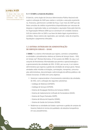 Curso de Habilitação ao Quadro Auxiliar de Oficiais
30
5.1.1 O SIAFI e o Exército Brasileiro
O Exército, como órgão da Estrutura Administrativa Pública Nacional está
sujeito à utilização do SIAFI para realizar e controlar a execução orçamentá-
ria, financeira, patrimonial e contábil da Força. É por meio do SIAFI que são
feitas consultas de créditos orçamentários disponibilizados por natureza de
despesas e registradas todas as contratações e aquisições feitas pelo Exército.
As Organizações Militares (OM) que se constituem em Unidades Gestoras
(UG) do sistema têm no SIAFI a sua base de dados legais orçamentários e
contábeis. Nesse sistema são registrados, por exemplo, notas de empenho,
liquidações e pagamentos efetuados.
5.2 Sistema Integrado de Administração
de Serviços Gerais – SIASG
O SIASG “é o sistema informatizado que registra, controla e compatibiliza
as atividades e procedimentos relativos ao Sistema de Serviços Gerais – SISG,
em tempo real” (Portaria Normativa, 27 de outubro de 2000). Ou seja, é um
conjunto de ferramentas informatizadas que permite a operacionalização e
o gerenciamento das atividades do SISG. O SISG, por sua vez, é um sistema
administrativo que organiza a gestão das atividades de serviços gerais. Nessas
atividades estão incluídas as licitações, contratações, transportes, comunica-
ções administrativas, documentação e administração de edifícios públicos e de
imóveis funcionais. O SIASG tem como objetivos:
•	 Gerenciar e operacionalizar o funcionamento sistemático das atividades
do SISG, com a utilização dos seguintes subsistemas:
– Catálogo de Materiais (CATMAT);
– Catálogo de Serviços (CATSER);
– Sistema de Divulgação Eletrônica de Compras (SIDEC);
– Sistema de Cadastramento Unificado de Fornecedores (SICAF);
– Sistema de Preços Praticados (SISPP);
– Sistema de Minuta de Empenho (SISME);
– Sistema de Gestão de Contratos (SICON).
•	 Modernizar as atividades do Estado e aprimorar a gestão de compras do
Governo Federal em termos de qualidade e de absoluta transparência
em seus procedimentos.
Se desejar obter mais infor-
mações sobre Execução Or-
çamentária, visite <http://
www.orcamentobrasil.com/>
 