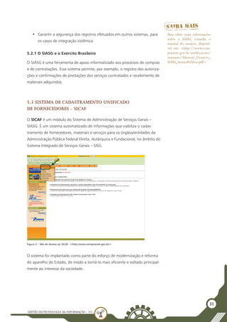 GESTÃO DATECNOLOGIA DA INFORMAÇÃO - U3
31
•	 Garantir a segurança dos registros efetuados em outros sistemas, para
os casos de integração sistêmica.
5.2.1 O SIASG e o Exército Brasileiro
O SIASG é uma ferramenta de apoio informatizado aos processos de compras
e de contratações. Esse sistema permite, por exemplo, o registro das autoriza-
ções e confirmações de prestações dos serviços contratados e recebimento de
materiais adquiridos.
5.3 Sistema de Cadastramento Unificado
de Fornecedores - SICAF
O SICAF é um módulo do Sistema de Administração de Serviços Gerais –
SIASG. É um sistema automatizado de informações que viabiliza o cadas-
tramento de fornecedores, materiais e serviços para os órgãos/entidades da
Administração Pública Federal Direta, Autárquica e Fundacional, no âmbito do
Sistema Integrado de Serviços Gerais – SISG.
Para obter mais informações
sobre o SIASG, consulte o
manual do usuário, disponí-
vel em: <http://www.com-
prasnet.gov.br/publicacoes/
manuais/Manual_Usuario_
SIASG_SessaoPublica.pdf>
O sistema foi implantado como parte do esforço de modernização e reforma
do aparelho do Estado, de modo a torná-lo mais eficiente e voltado principal-
mente ao interesse da sociedade.
Figura 5 – Tela de Acesso ao SICAF: <http://www.comprasnet.gov.br/>
 