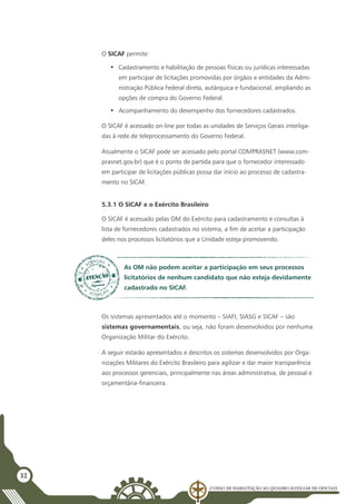 Curso de Habilitação ao Quadro Auxiliar de Oficiais
32
O SICAF permite:
•	 Cadastramento e habilitação de pessoas físicas ou jurídicas interessadas
em participar de licitações promovidas por órgãos e entidades da Admi-
nistração Pública Federal direta, autárquica e fundacional, ampliando as
opções de compra do Governo Federal.
•	 Acompanhamento do desempenho dos fornecedores cadastrados.
O SICAF é acessado on-line por todas as unidades de Serviços Gerais interliga-
das à rede de teleprocessamento do Governo Federal.
Atualmente o SICAF pode ser acessado pelo portal COMPRASNET (www.com-
prasnet.gov.br) que é o ponto de partida para que o fornecedor interessado
em participar de licitações públicas possa dar início ao processo de cadastra-
mento no SICAF.
5.3.1 O SICAF e o Exército Brasileiro
O SICAF é acessado pelas OM do Exército para cadastramento e consultas à
lista de fornecedores cadastrados no sistema, a fim de aceitar a participação
deles nos processos licitatórios que a Unidade esteja promovendo.
As OM não podem aceitar a participação em seus processos
licitatórios de nenhum candidato que não esteja devidamente
cadastrado no SICAF.
Os sistemas apresentados até o momento – SIAFI, SIASG e SICAF – são
sistemas governamentais, ou seja, não foram desenvolvidos por nenhuma
Organização Militar do Exército.
A seguir estarão apresentados e descritos os sistemas desenvolvidos por Orga-
nizações Militares do Exército Brasileiro para agilizar e dar maior transparência
aos processos gerenciais, principalmente nas áreas administrativa, de pessoal e
orçamentária-financeira.
 