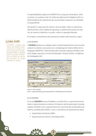 Curso de Habilitação ao Quadro Auxiliar de Oficiais
34
A responsabilidade orgânica do SIMATEX fica a cargo do comandante, chefe
ou diretor, em qualquer nível. Os chefes das Agências de Inteligência (AI) e os
administradores dos subsistemas são seus principais assessores nas atividades
correspondentes.
Para garantir a segurança do sistema e de seus dados, todos os subsistemas
devem permitir, como medida de segurança, a auditoria dos acessos ao siste-
ma, de maneira a identificar o usuário, a data e a operação efetuada.
As funções e características dos subsistemas citados estão descritos a seguir:
a) O SICATEX
O SICATEX destina-se a catalogar todo o material (permanente e de consumo)
existente no Exército, de acordo com a metodologia do Sistema Militar de Ca-
talogação (SISMICAT). É administrado pelo Comando Logístico (COLOG) e tem
como órgãos executivos a Central de Operação e Arquivo (COA) e as Agências
de Catalogação (AC).
Figura 8 - Tela do SICATEX
Fonte: <https://www.defesa.gov.br/arquivos/File/2011/mes09/logistica/encontro02.pdf>
b) O SISCOFIS
O uso do SISCOFIS tem por finalidade o controle físico e o gerenciamento de
todo o material existente no Exército. O Sistema é administrado pelo Comando
Logístico (COLOG), com o assessoramento de uma Comissão Coordenadora do
Sistema, presidida pelo COLOG, e com a concorrência de representantes do(a):
•	 Estado-Maior do Exército (EME);
•	 Departamento de Ciência e Tecnologia (DCT);
O SICATEX é utilizado pelas
OM de valor Unidade, somen-
te para fins de consulta. O sis-
tema é atualizado no nível Re-
gião Militar (RM). As Unidades
podem encaminhar à RM pro-
posta de inclusão de materiais
que porventura não estejam
cadastrados no sistema.
 