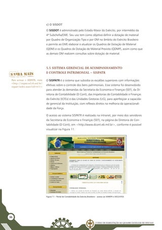 Curso de Habilitação ao Quadro Auxiliar de Oficiais
36
c) O SISDOT
O SISDOT é administrado pelo Estado-Maior do Exército, por intermédio da
4ª Subchefia/EME. Seu uso tem como objetivo definir a dotação de material
por Quadro de Organização Tipo e por OM no âmbito do Exército Brasileiro
e permite ao EME elaborar e atualizar os Quadros de Dotação de Material
(QDM) e os Quadros de Dotação de Material Previsto (QDMP), assim como que
as demais OM realizem consultas sobre dotação de material.
5.5 Sistema Gerencial de Acompanhamento
e Controle Patrimonial – SISPATR
O SISPATR é o sistema que subsidia os escalões superiores com informações
efetivas sobre o controle dos bens patrimoniais. Esse sistema foi desenvolvido
para atender às demandas da Secretaria da Economia e Finanças (SEF), da Di-
retoria de Contabilidade (D Cont), das Inspetorias de Contabilidade e Finanças
do Exército (ICFEx) e das Unidades Gestoras (UG), para aperfeiçoar a capacida-
de gerencial da Instituição, com reflexos diretos na melhoria da operacionali-
dade da Força.
O acesso ao sistema SISPATR é realizado na intranet, por meio dos servidores
da Secretaria de Economia e Finanças (SEF), na página da Diretoria de Con-
tabilidade (D Cont), em <http://www.dcont.eb.mil.br>, conforme é possível
visualizar na Figura 11:
Para acessar o SISPATR, visite
<http://sispatr.sef.eb.mil.br/
sispatr/index.seam?cid=611>
Figura 11 – Portal de Contabilidade do Exército Brasileiro – acesso ao SISPATR e SISCUSTOS
 