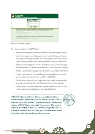 GESTÃO DATECNOLOGIA DA INFORMAÇÃO - U3
37
Os principais objetivos do SISPATR são:
•	 Registrar informações contábeis resultantes da movimentação patrimonial.
•	 Identificar e organizar as UG que apresentem características semelhantes
no que concerne ao desempenho de suas atividades-fim para buscar solu-
ções comuns que atendam aos seus problemas no controle patrimonial.
•	 Proporcionar aos dirigentes, nos seus respectivos níveis, as informações ge-
renciais referentes ao controle patrimonial das UG do Comando do Exército.
•	 Realizar o acompanhamento gerencial das UG em seu controle patrimonial.
•	 Permitir a verificação de compatibilidade dos dados relativos ao controle
patrimonial do Exército existentes no SIAFI e no SISCOFIS.
•	 Disponibilizar informações, em tempo hábil, para auxiliar o processo deci-
sório, por meio da análise temporal do desempenho da organização.
•	 Permitir ajustes no planejamento para uma gestão eficiente, eficaz e efeti-
va dos recursos disponibilizados ao Comando do Exército.
Figura 12 – Tela de acesso ao SISPATR
O SISPATR não possui banco de dados. A cada consulta, o
sistema espelha apenas os dados do SIAFI e SISCOFIS, sem ar-
mazenar essas informações. Consequentemente, a cada novo
acesso, o SISPATR pode apresentar informações diferentes, e
caso um dos sistemas (SIAFI OU SISCOFIS) esteja “fora do ar”,
o SISPATR demonstrará saldo zero para as informações do sis-
tema que esteja inoperante naquele momento.
 