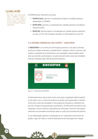 Curso de Habilitação ao Quadro Auxiliar de Oficiais
38
O SISPATR possui três perfis de acesso:
•	 Perfil D Cont: permite a visualização de todas as unidades gestoras
cadastradas no SISPATR.
•	 Perfil ICFEx: permite a visualização das unidades gestoras vinculadas à
respectiva ICFEx.
•	 Perfil UG: permite apenas a visualização da unidade gestora específica,
ou seja, um UG não consegue visualizar as informações de outra UG.
5.6 Sistema Gerencial de Custos – SISCUSTOS
O SISCUSTOS é um sistema de informações gerenciais e de apoio à decisão
que busca integrar processos, procedimentos, métodos, rotinas e técnicas, des-
tinados à produção de conhecimento com qualidade e oportunidade neces-
sária ao controle automatizado e ao gerenciamento dos custos das atividades
(rotinas) realizadas pelas OM do Exército Brasileiro.
Para obter mais informações
sobre o SISPATR, consulte o
manual do usuário disponí-
vel em <http://www.2icfex.
eb.mil.br/Portarias/manual_
sispatr.pdf>
Figura 13 – Tela de acesso ao SISCUSTOS
O desenvolvimento desse sistema teve como base a legislação federal específi-
ca de custos, com o intuito de propiciar ao gestor das organizações o levanta-
mento dos custos das atividades e dos programas de governo, podendo che-
gar até a função da programação orçamentária. O SISCUSTOS do Exército está
integrado a outros sistemas corporativos da Instituição e fornece informações
relevantes aos tomadores de decisão sobre os custos do Comando do Exército.
A sua implantação significa a introdução de um importante instrumento de
gestão, capaz de indicar o nível de desempenho da Instituição com relação
 