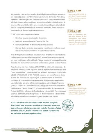GESTÃO DATECNOLOGIA DA INFORMAÇÃO - U3
39
aos produtos e aos serviços gerados, às atividades desenvolvidas e aos proces-
sos executados para o atendimento de suas inúmeras demandas. Além disso,
representa uma inovação, pois consolida uma cultura corporativa baseada na
eficiência de suas ações, medida em termos de resultados e de indicadores de
desempenho, servindo também como importante subsídio para a tomada de
decisão e de planejamento de suas atividades, bem como para a aferição do
desempenho de diversas organizações militares.
O SISCUSTOS tem os seguintes objetivos:
•	 Identificar o custo das atividades do exército.
•	 Realizar o acompanhamento Gerencial das OM.
•	 Facilitar as tomadas de decisões nos diversos escalões.
•	 Oferecer dados concretos para negociar e justificar em melhores condi-
ções os recursos orçamentários do Comando do Exército.
A Lei de Responsabilidade Fiscal, editada em maio de 2000, trouxe importantes
consequências para a administração pública, entre as quais a implantação de
um novo modelo para a Contabilidade Pública, condizente com os padrões esta-
belecidos nas Normas Internacionais de Contabilidade Aplicada ao Setor Público.
Para atender a esse novo modelo, o SISCUSTOS foi totalmente idealizado e de-
senvolvido pela SEF/D Cont, seguindo todas as especificações trazidas por essa
“nova contabilidade”. Fundamentado nas NORMAS BRASILEIRAS DE CONTABI-
LIDADE APLICADAS AO SETOR PÚBLICO, o sistema tem como fonte de dados
as listas das atividades das organizações, os direcionadores de atividades,
os objetos de custo e as informações extraídas de sistemas corporativos em
uso no Exército, tais como o Sistema Integrado de Administração Financeira
(SIAFI), o Sistema de Controle Físico (SISCOFIS) que é um módulo do Sistema
de Material do Exército (SIMATEX), o Sistema Automático de Pagamento de
Pessoal (SIAPPES) e o Sistema de Retribuição no Exterior (SRE). Por meio desses
sistemas, o SISCUSTOS coleta e processa os dados necessários e disponibiliza
informações sob a forma de relatórios gerenciais pelo FLEX VISION.
Para acessar o SISCUSTOS, vi-
site <http://custos.sef.eb.mil.
br/Custos/modulos/seguran-
ca/login_form.php>
O SISCUSTOS somente é ope-
rado pelos militares da área
administrativa com respon-
sabilidade na área de gestão
financeira das suas respectivas
organizações militares (OM).
O FLEX VISION é uma ferramenta OLAP (On-line Analytical
Processing), que permite a visualização dos dados armazena-
dos em bancos relacionais, nos mais variados formatos. Todos
os totais, cálculos, filtros e formatação podem rapidamente
ser definidos e alterados pelo usuário.
O SISPATR e o SISCUSTOS são
sistemas desenvolvidos sob a
responsabilidade da Diretoria
de Contabilidade (DCONT).
 