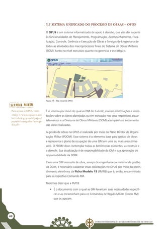 Curso de Habilitação ao Quadro Auxiliar de Oficiais
40
5.7 Sistema Unificado do Processo de Obras – OPUS
O OPUS é um sistema informatizado de apoio à decisão, que visa dar suporte
às funcionalidades de Planejamento, Programação, Acompanhamento, Fisca-
lização, Controle, Gerência e Execução de Obras e Serviços de Engenharia de
todas as atividades dos macroprocessos finais do Sistema de Obras Militares
(SOM), tanto no nível executivo quanto no gerencial e estratégico.
Figura 14 – Tela inicial do OPUS
É o sistema por meio do qual as OM do Exército inserem informações e solici-
tações sobre as obras planejadas ou em execução nos seus respectivos aquar-
telamentos e a Diretoria de Obras Militares (DOM) acompanha o andamento
das obras realizadas.
A gestão de obras no OPUS é realizada por meio do Plano Diretor de Organi-
zação Militar (PDOM). Esse sistema é o elemento base para gestão de obras
e representa o plano de ocupação de uma OM em uma ou mais áreas (imó-
veis). O PDOM deve contemplar todas as benfeitorias existentes, a construir e
a demolir. Sua atualização é de responsabilidade da OM e sua aprovação de
responsabilidade da DOM.
Caso uma OM necessite de obra, serviço de engenharia ou material de gestão
da DOM, é necessário cadastrar essas solicitações no OPUS por meio do preen-
chimento eletrônico da Ficha Modelo 18 (FM18) que é, então, encaminhada
para o respectivo Comando RM.
Podemos dizer que a FM18:
•	 É o documento com o qual as OM levantam suas necessidades específi-
cas e as encaminham para os Comandos de Região Militar (Cmdo RM)
que as apoiam.
Para acessar o OPUS, visite:
<http://www.opus.eb.mil.
br/cobra-grp-web/pages/
privado/navegador/navega-
dor.jsf>
 