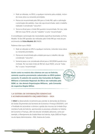 GESTÃO DATECNOLOGIA DA INFORMAÇÃO - U3
41
•	 Pode ser alterada, no OPUS, a qualquer momento pela unidade, incluin-
do novas obras ou revisando prioridades.
•	 Precisa ser encaminhada pela OM para o Cmdo RM, após a solicitação
e priorização dos pedidos. Caso não seja encaminhada, todo o trabalho
realizado é considerado “rascunho”.
•	 Torna-se oficial para o Cmdo RM quando é encaminhada. Por isso, toda
OM tem duas FM18: uma de “trabalho” e outra “encaminhada”.
A consolidação e priorização das necessidades específicas levantadas na Ficha
Modelo 18 das OM apoiadas são realizadas pelo Cmdo RM por meio do pre-
enchimento da Ficha Modelo 20 (FM20).
Podemos dizer que a FM20:
•	 Pode ser alterada no OPUS a qualquer momento, incluindo novas obras
ou revisando prioridades.
•	 Precisa ser encaminhada pela unidade para que o trabalho não seja
considerado “rascunho”.
•	 Somente passa a ser considerada oficial para o DEC/DOM quando enca-
minhada. Por isso todo Cmdo de RM tem duas FM20: uma de “traba-
lho” e outra “encaminhada”.
Assim como na maioria dos sistemas em uso no Exército,
somente usuários previamente cadastrados no OPUS podem
acessá-lo. O cadastro de usuários dos Comandos de Regiões
Militares e Comissões Regionais de Obras são realizados pela
DOM, os das demais Organizações Militares, pelo Comando
da respectiva Região Militar.
Para obter mais informações
sobre o OPUS, visite <http://
intranet.dom.eb.mil.br/in-
dex.php?option=com_conte
nt&view=article&id=107&Ite
mid=125>
5.8 Sistema de Informações Gerenciais
e Acompanhamento Orçamentário – SIGA
O SIGA foi desenvolvido inicialmente para atender às demandas da Diretoria
de Gestão Orçamentária da Secretaria de Economia e Finanças (DGO/SEF), com
a finalidade de racionalizar e otimizar a gestão dos recursos da Unidade Orça-
mentária Fundo do Exército, aprimorando os processos utilizados no Sistema
de Economia e Finanças, além de executar atividades adicionais, como por
exemplo, o Planejamento do Estado-Maior do Exército; Ação 2000 do Progra-
ma de Apoio Administrativo – PAA; Sistema de Custos.
 