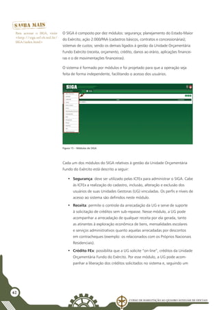 Curso de Habilitação ao Quadro Auxiliar de Oficiais
42
O SIGA é composto por dez módulos: segurança; planejamento do Estado-Maior
do Exército; ação 2.000/PAA (cadastros básicos, contratos e concessionárias);
sistemas de custos; sendo os demais ligados à gestão da Unidade Orçamentária
Fundo Exército (receita, orçamento, crédito, danos ao erário, aplicações financei-
ras e o de movimentações financeiras).
O sistema é formado por módulos e foi projetado para que a operação seja
feita de forma independente, facilitando o acesso dos usuários.
Figura 15 – Módulos do SIGA
Cada um dos módulos do SIGA relativos à gestão da Unidade Orçamentária
Fundo do Exército está descrito a seguir:
•	 Segurança: deve ser utilizado pelas ICFEx para administrar o SIGA. Cabe
às ICFEx a realização do cadastro, inclusão, alteração e exclusão dos
usuários de suas Unidades Gestoras (UG) vinculadas. Os perfis e níveis de
acesso ao sistema são definidos neste módulo.
•	 Receita: permite o controle da arrecadação da UG e serve de suporte
à solicitação de créditos sem sub-repasse. Nesse módulo, a UG pode
acompanhar a arrecadação de qualquer receita por ela gerada, tanto
as atinentes à exploração econômica de bens, mensalidades escolares
e serviços administrativos quanto aquelas arrecadadas por descontos
em contracheques (exemplo: os relacionados com os Próprios Nacionais
Residenciais).
•	 Crédito FEx: possibilita que a UG solicite “on-line”, créditos da Unidade
Orçamentária Fundo do Exército. Por esse módulo, a UG pode acom-
panhar a liberação dos créditos solicitados no sistema e, seguindo um
Para acessar o SIGA, visite
<http://siga.sef.eb.mil.br/
SIGA/index.html>
 