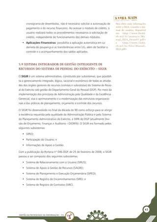 GESTÃO DATECNOLOGIA DA INFORMAÇÃO - U3
43
cronograma de desembolso, não é necessário solicitar a autorização de
pagamento e do recurso financeiro. Ao acessar o módulo de crédito, o
usuário realizará todos os procedimentos necessários à solicitação de
crédito, independente do funcionamento dos demais módulos.
•	 Aplicações Financeiras: possibilita a aplicação automática em ca-
derneta de poupança e as transferências entre UG, além de facilitar o
controle e o acompanhamento dos saldos aplicados.
5.9 Sistema Integrador de Gestão Inteligente de
Recursos do Sistema de Pessoal do Exército – SIGIR
O SIGIR é um sistema administrativo, constituído por subsistemas, que possibili-
ta o gerenciamento integrado, lógico, racional e econômico de todas as ativida-
des dos órgãos gestores de recursos (cotistas e subcotistas) do Sistema de Pesso-
al do Exército sob gestão do Departamento-Geral do Pessoal (DGP). Por meio da
implementação dos princípios de Administração pela Qualidade e da Excelência
Gerencial, visa o aprimoramento e a modernização das estruturas organizacio-
nais e das práticas de planejamento, orçamento e controle dos recursos.
O SIGIR foi desenvolvido no final da década de 90 como esforço para se atingir
a excelência requerida pela qualidade da Administração Pública e pelo Sistema
do Planejamento Administrativo do Exército, a DIPA do DGP (atualmente Divi-
são de Orçamento, Finanças e Auditoria – DIORFA). O SIGIR era formado pelos
seguintes subsistemas:
•	 SIPEO;
•	 Participação do Usuário; e
•	 Informações de Apoio a Gestão.
Com a publicação da Portaria nº 046-DGP, de 25 de fevereiro de 2008, o SIGIR
passou a ser composto dos seguintes subsistemas:
•	 Sistema de Relacionamento com o Usuário (SIRUS);
•	 Sistema de Apoio à Gestão de Recursos (SAGRE);
•	 Sistema de Planejamento e Execução Orçamentária (SIPEO);
•	 Sistema de Registro de Encaminhamentos (SIRE); e
•	 Sistema de Registro de Contratos (SIRC).
Para obter mais informações
sobre o SIGA, consulte o ma-
nual do usuário, disponível
em: <http://www.10icfex.
eb.mil.br/manuais/Ma-
nual_SIGA_04out07.pdf>
e <http://www.12icfex.
eb.mil.br/files/Manual_
SIGA.pdf>
 