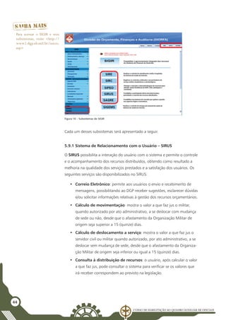 Curso de Habilitação ao Quadro Auxiliar de Oficiais
44
Cada um desses subsistemas será apresentado a seguir.
5.9.1 Sistema de Relacionamento com o Usuário – SIRUS
O SIRUS possibilita a interação do usuário com o sistema e permite o controle
e o acompanhamento dos recursos distribuídos, obtendo como resultado a
melhoria na qualidade dos serviços prestados e a satisfação dos usuários. Os
seguintes serviços são disponibilizados no SIRUS:
•	 Correio Eletrônico: permite aos usuários o envio e recebimento de
mensagens, possibilitando ao DGP receber sugestões, esclarecer dúvidas
e/ou solicitar informações relativas à gestão dos recursos orçamentários.
•	 Cálculo de movimentação: mostra o valor a que faz jus o militar,
quando autorizado por ato administrativo, a se deslocar com mudança
de sede ou não, desde que o afastamento da Organização Militar de
origem seja superior a 15 (quinze) dias.
•	 Cálculo de deslocamento a serviço: mostra o valor a que faz jus o
servidor civil ou militar quando autorizado, por ato administrativo, a se
deslocar sem mudança de sede, desde que o afastamento da Organiza-
ção Militar de origem seja inferior ou igual a 15 (quinze) dias.
•	 Consulta à distribuição de recursos: o usuário, após calcular o valor
a que faz jus, pode consultar o sistema para verificar se os valores que
irá receber correspondem ao previsto na legislação.
Figura 16 – Subsistemas do SIGIR
Para acessar o SIGIR e seus
subsistemas, visite <http://
www2.dgp.eb.mil.br/inicio.
asp>
 