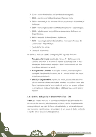 Curso de Habilitação ao Quadro Auxiliar de Oficiais
46
•	 2012 – Auxílio-Alimentação aos Servidores e Empregados.
•	 2059 – Atendimento Médico-Hospitalar / Fator de Custo;
•	 2867 – Remuneração dos Militares das Forças Armadas – Movimentação
de Pessoal.
•	 2887 – Manutenção dos Serviços Médico-Hospitalares e Odontológicos.
•	 2900 – Seleção para o Serviço Militar e Apresentação da Reserva em
Disponibilidade.
•	 4452 – Pesquisas de Biossegurança do Exército.
•	 4572 – Capacitação de Servidores Públicos Federais em Processo de
Qualificação e Requalificação.
•	 Fundo do Serviço Militar.
•	 Destaques e Convênios.
De estrutura modular, o SIPEO é integrado pelos seguintes módulos:
•	 Planejamento Futuro: atualização, no Ano A-1 do Planejamento
Corrente feito em A-2, de todos os eventos relacionados com as movi-
mentações, deslocamentos a serviço e apoio administrativo, que têm
previsão de ocorrerem no ano A.
•	 Planejamento Corrente: atualização, no ano A, dos eventos plane-
jados pelo Planejamento Futuro no ano A-1, em decorrência das novas
imposições conjunturais.
•	 Execução Orçamentária: registro, no Ano A, das despesas decorren-
tes das atividades desenvolvidas pelos militares, funcionários civis e pelo
fornecimento de material ou prestação de serviços por pessoas jurídicas
[...], implicando na descentralização do crédito correspondente através
do SIAFI.
5.9.4 Sistema de Registro de Encaminhamentos – SIRE
O SIRE é o sistema dedicado ao controle informatizado do atendimento mé-
dico-hospitalar efetuado pelo Sistema de Saúde do Exército, implementando
uma metodologia que trata de forma integrada todas as rotinas administrati-
vas, financeiras e assistenciais, e a montagem de um banco de dados contendo
o registro clínico-ocupacional dos pacientes.
 