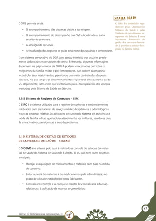 GESTÃO DATECNOLOGIA DA INFORMAÇÃO - U3
47
O SIRE permite ainda:
•	 O acompanhamento das despesas desde a sua origem.
•	 O acompanhamento do desempenho das OM subordinadas a cada
escalão de comando.
•	 A alocação de recursos.
•	 A visualização dos registros de guias pelo nome dos usuários e fornecedores.
É um sistema corporativo do DGP, cujo acesso é restrito aos usuários previa-
mente cadastrados e portadores de senha. Entretanto, algumas informações
disponíveis na página inicial da DIORFA podem ser acessadas por todos os
integrantes da família militar e por fornecedores, que podem acompanhar
e controlar seus recebimentos, permitindo um maior controle das despesas
pessoais, no que tange aos encaminhamentos registrados em seu nome ou de
seu dependente, fatos estes que contribuem para a transparência dos serviços
prestados pelo Sistema de Saúde do Exército.
5.9.5 Sistema de Registro de Contratos – SIRC
O SIRC é o sistema utilizado para o registro de contratos e credenciamentos
celebrados com prestadores de serviços médico-hospitalares e odontológicos
e outras despesas relativas às atividades de custeio do sistema de assistência à
saúde da família militar, que inclui o atendimento aos militares, servidores civis
da ativa, inativos, pensionistas e seus dependentes.
5.10 Sistema de Gestão de Estoque
de Materiais de Saúde – SIGEMS
O SIGEMS é o sistema pelo qual é realizado o controle do estoque do mate-
rial de saúde do Sistema de Saúde do Exército. O seu uso tem como objetivos
principais:
•	 Planejar as aquisições de medicamentos e materiais com base na média
de consumo.
•	 Evitar a perda de materiais e de medicamentos pela não utilização no
prazo de validade estabelecido pelos fabricantes.
•	 Centralizar o controle e o estoque e manter descentralizada a decisão
relacionada à aplicação de recursos orçamentários.
O SIRE foi assimilado rapi-
damente pelas Organizações
Militares de Saúde e pelas
Unidades de Atendimento in-
tegrantes do Exército. É uma
importante ferramenta de
gestão dos recursos destina-
dos à assistência médico-hos-
pitalar da família militar.
 