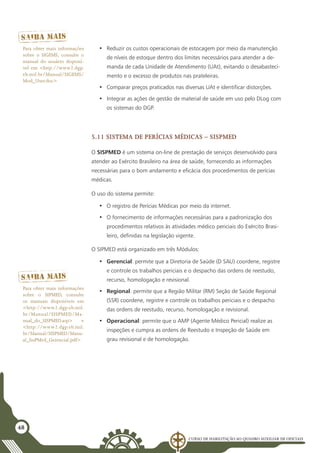 Curso de Habilitação ao Quadro Auxiliar de Oficiais
48
•	 Reduzir os custos operacionais de estocagem por meio da manutenção
de níveis de estoque dentro dos limites necessários para atender a de-
manda de cada Unidade de Atendimento (UAt), evitando o desabasteci-
mento e o excesso de produtos nas prateleiras.
•	 Comparar preços praticados nas diversas UAt e identificar distorções.
•	 Integrar as ações de gestão de material de saúde em uso pelo DLog com
os sistemas do DGP.
5.11 Sistema de Perícias Médicas – SISPMED
O SISPMED é um sistema on-line de prestação de serviços desenvolvido para
atender ao Exército Brasileiro na área de saúde, fornecendo as informações
necessárias para o bom andamento e eficácia dos procedimentos de perícias
médicas.
O uso do sistema permite:
•	 O registro de Perícias Médicas por meio da internet.
•	 O fornecimento de informações necessárias para a padronização dos
procedimentos relativos às atividades médico periciais do Exército Brasi-
leiro, definidas na legislação vigente.
O SIPMED está organizado em três Módulos:
•	 Gerencial: permite que a Diretoria de Saúde (D SAU) coordene, registre
e controle os trabalhos periciais e o despacho das ordens de reestudo,
recurso, homologação e revisional.
•	 Regional: permite que a Região Militar (RM) Seção de Saúde Regional
(SSR) coordene, registre e controle os trabalhos periciais e o despacho
das ordens de reestudo, recurso, homologação e revisional.
•	 Operacional: permite que o AMP (Agente Médico Pericial) realize as
inspeções e cumpra as ordens de Reestudo e Inspeção de Saúde em
grau revisional e de homologação.
Para obter mais informações
sobre o SIGEMS, consulte o
manual do usuário disponí-
vel em <http://www2.dgp.
eb.mil.br/Manual/SIGEMS/
Mod_User.doc>
Para obter mais informações
sobre o SIPMED, consulte
os manuais disponíveis em
<http://www2.dgp.eb.mil.
br/Manual/SISPMED/Ma-
nual_do_SISPMED.asp> e
<http://www2.dgp.eb.mil.
br/Manual/SISPMED/Manu-
al_SisPMed_Gerencial.pdf>
 