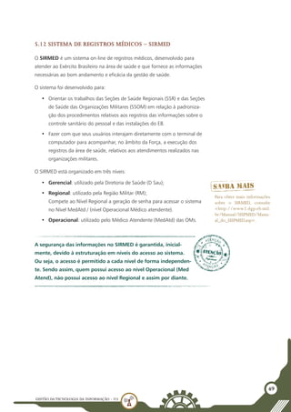GESTÃO DATECNOLOGIA DA INFORMAÇÃO - U3
49
5.12 Sistema de Registros Médicos – SIRMED
O SIRMED é um sistema on-line de registros médicos, desenvolvido para
atender ao Exército Brasileiro na área de saúde e que fornece as informações
necessárias ao bom andamento e eficácia da gestão de saúde.
O sistema foi desenvolvido para:
•	 Orientar os trabalhos das Seções de Saúde Regionais (SSR) e das Seções
de Saúde das Organizações Militares (SSOM) em relação à padroniza-
ção dos procedimentos relativos aos registros das informações sobre o
controle sanitário do pessoal e das instalações do EB.
•	 Fazer com que seus usuários interajam diretamente com o terminal de
computador para acompanhar, no âmbito da Força, a execução dos
registros da área de saúde, relativos aos atendimentos realizados nas
organizações militares.
O SIRMED está organizado em três níveis:
•	 Gerencial: utilizado pela Diretoria de Saúde (D Sau);
•	 Regional: utilizado pela Região Militar (RM);
Compete ao Nível Regional a geração de senha para acessar o sistema
no Nível MedAtd / (nível Operacional Médico atendente).
•	 Operacional: utilizado pelo Médico Atendente (MedAtd) das OMs.
A segurança das informações no SIRMED é garantida, inicial-
mente, devido à estruturação em níveis do acesso ao sistema.
Ou seja, o acesso é permitido a cada nível de forma independen-
te. Sendo assim, quem possui acesso ao nível Operacional (Med
Atend), não possui acesso ao nível Regional e assim por diante.
Para obter mais informações
sobre o SIRMED, consulte
<http://www2.dgp.eb.mil.
br/Manual/SISPMED/Manu-
al_do_SISPMED.asp>.
 