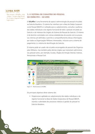 Curso de Habilitação ao Quadro Auxiliar de Oficiais
50
5.13 Sistema de Cadastro do Pessoal
do Exército – SiCaPEx
O SiCaPEx é uma ferramenta de apoio à administração de pessoal vinculado
ao Exército Brasileiro. O sistema faz interface com a Base de Dados Corporati-
va de Pessoal (BDCP) e é utilizado para o cadastramento, consulta e auditoria
dos dados individuais e do registro funcional de todo o pessoal vinculado ao
Exército e de interesse dos órgãos do Sistema de Pessoal do Exército. O sistema
é de domínio controlado com rotinas estabelecidas de acordo com os proces-
sos internos pré definidos e permite o compartilhamento dessas informações
por todas as Organizações Militares interessadas, inclusive com o sistema de
pagamento e o sistema de identificação do Exército.
O sistema pode ser usado não só pelos encarregados de pessoal das Organiza-
ções Militares, mas também pelos demais órgãos que necessitam administrar
seu pessoal como, por exemplo, Escolas, Órgãos de Direção Setorial, Inativos,
Pensionistas e Pessoal Civil.
Figura 17 – Tela de acesso ao SICAPEx
Para acessar o SICaPEx, visite
<https://sicapex.dgp.eb.mil.
br/sicapex/paginas/login/
login.seam>
Os principais objetivos deste sistema são:
•	 Proporcionar agilidade ao cadastramento dos dados individuais e do
registro funcional na Base de Dados Corporativa de Pessoal (BDCP),
visando a celeridade dos processos relativos à gestão do pessoal no
Exército Brasileiro.
 