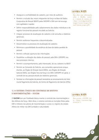 GESTÃO DATECNOLOGIA DA INFORMAÇÃO - U3
51
•	 Assegurar a confiabilidade do cadastro, por meio de auditoria.
•	 Permitir a inclusão dos novos integrantes da Força na Base de Dados
Corporativa de Pessoal (BDCP) pelas SIP/OPIP e OM com tal encargo,
com agilidade e rapidez.
•	 Definir responsabilidades pelo cadastramento dos dados individuais e do
registro funcional do pessoal vinculado ao Exército.
•	 Integrar processos de atualização do cadastro e de consultas a relatórios
gerenciais.
•	 Permitir auditorias frequentes e descentralizadas.
•	 Descentralizar os processos de atualização do cadastro.
•	 Minimizar a possibilidade da existência de base de dados paralela de
pessoal.
•	 Permitir a difusão oportuna das informações.
•	 Possibilitar a utilização dos dados do pessoal, pela OM e SIP/OPIP, nos
seus processos internos.
•	 Permitir o acompanhamento, pelo interessado, do seu cadastro na BDCP.
•	 Permitir ao Comando do Exército, aos comandos operacionais enqua-
drantes, ao Órgão de Direção Geral (ODG), aos Órgãos de Direção
Setorial (ODS), aos Órgãos fora da Força e às OM e SIP/OPIP em geral, o
controle de seu pessoal através de relatórios gerenciais.
•	 Fornecer as informações de pessoal necessárias ao processamento do Siste-
ma de Pagamento do Exército, do Centro de Pagamento do Exército (CPEx).
5.14 Sistema Único de Controle de Efetivo
e Movimentações – SUCEM
O SUCEM tem por finalidade básica manter o controle das movimentações e
dos efetivos da Força. Além disso, o sistema controla as inscrições feitas pelas
OM e militares nos planos de movimentação e cursos e o registro do estado
efetivo do militar nas OM (unidade e subunidade).
Para obter mais informações
sobre o SICaPEx, consul-
te o manual do sistema em:
<http://www.dgp.eb.mil.br/
images/stories/sicapex/ma-
nual/manual_sicapex.pdf>
Para acessar o SUCEM, visi-
te: <https://sucemnet.dgp.
eb.mil.br/>
 
