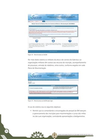 Curso de Habilitação ao Quadro Auxiliar de Oficiais
52
Por meio deste sistema os militares da ativa e de carreira do Exército e as
organizações militares têm acesso aos recursos de inscrição, acompanhamento
de processos, emissão de relatórios, entre outros, conforme exigidos em cada
Plano de Movimentação.
Figura 18 – Tela de acesso ao SUCEM
Figura 19 – Tela de acesso ao SUCEM após login
O uso do sistema visa os seguintes objetivos:
•	 Permitir que os comandantes e encarregados de pessoal da OM exerçam
o gerenciamento das inscrições para movimentações e cursos dos milita-
res das suas organizações, controlando apresentações e desligamentos.
 