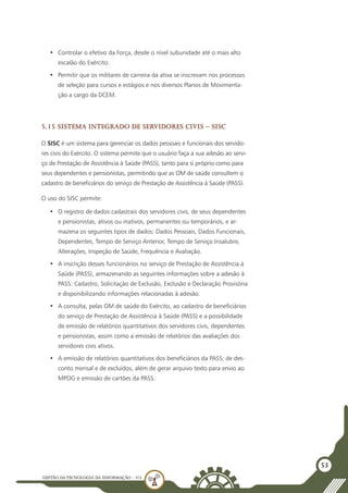 GESTÃO DATECNOLOGIA DA INFORMAÇÃO - U3
53
•	 Controlar o efetivo da Força, desde o nível subunidade até o mais alto
escalão do Exército.
•	 Permitir que os militares de carreira da ativa se inscrevam nos processos
de seleção para cursos e estágios e nos diversos Planos de Movimenta-
ção a cargo da DCEM.
5.15 Sistema Integrado de Servidores Civis – SISC
O SISC é um sistema para gerenciar os dados pessoais e funcionais dos servido-
res civis do Exército. O sistema permite que o usuário faça a sua adesão ao servi-
ço de Prestação de Assistência à Saúde (PASS), tanto para si próprio como para
seus dependentes e pensionistas, permitindo que as OM de saúde consultem o
cadastro de beneficiários do serviço de Prestação de Assistência à Saúde (PASS).
O uso do SISC permite:
•	 O registro de dados cadastrais dos servidores civis, de seus dependentes
e pensionistas, ativos ou inativos, permanentes ou temporários, e ar-
mazena os seguintes tipos de dados: Dados Pessoais, Dados Funcionais,
Dependentes, Tempo de Serviço Anterior, Tempo de Serviço Insalubre,
Alterações, Inspeção de Saúde, Frequência e Avaliação.
•	 A inscrição desses funcionários no serviço de Prestação de Assistência à
Saúde (PASS), armazenando as seguintes informações sobre a adesão à
PASS: Cadastro, Solicitação de Exclusão, Exclusão e Declaração Provisória
e disponibilizando informações relacionadas à adesão.
•	 A consulta, pelas OM de saúde do Exército, ao cadastro de beneficiários
do serviço de Prestação de Assistência à Saúde (PASS) e a possibilidade
de emissão de relatórios quantitativos dos servidores civis, dependentes
e pensionistas, assim como a emissão de relatórios das avaliações dos
servidores civis ativos.
•	 A emissão de relatórios quantitativos dos beneficiários da PASS; de des-
conto mensal e de excluídos, além de gerar arquivo texto para envio ao
MPOG e emissão de cartões da PASS.
 