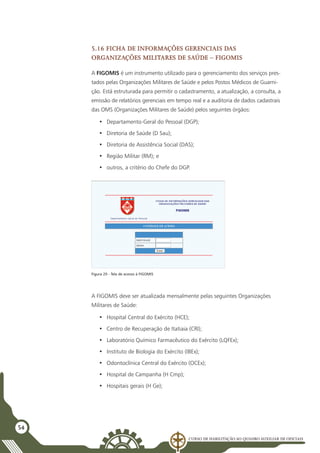 Curso de Habilitação ao Quadro Auxiliar de Oficiais
54
5.16 Ficha de Informações Gerenciais das
Organizações Militares de Saúde – FIGOMIS
A FIGOMIS é um instrumento utilizado para o gerenciamento dos serviços pres-
tados pelas Organizações Militares de Saúde e pelos Postos Médicos de Guarni-
ção. Está estruturada para permitir o cadastramento, a atualização, a consulta, a
emissão de relatórios gerenciais em tempo real e a auditoria de dados cadastrais
das OMS (Organizações Militares de Saúde) pelos seguintes órgãos:
•	 Departamento-Geral do Pessoal (DGP);
•	 Diretoria de Saúde (D Sau);
•	 Diretoria de Assistência Social (DAS);
•	 Região Militar (RM); e
•	 outros, a critério do Chefe do DGP.
Figura 20 - Tela de acesso à FIGOMIS
A FIGOMIS deve ser atualizada mensalmente pelas seguintes Organizações
Militares de Saúde:
•	 Hospital Central do Exército (HCE);
•	 Centro de Recuperação de Itatiaia (CRI);
•	 Laboratório Químico Farmacêutico do Exército (LQFEx);
•	 Instituto de Biologia do Exército (IBEx);
•	 Odontoclínica Central do Exército (OCEx);
•	 Hospital de Campanha (H Cmp);
•	 Hospitais gerais (H Ge);
 