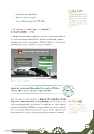 GESTÃO DATECNOLOGIA DA INFORMAÇÃO - U3
55
•	 Hospitais de guarnição (H Gu);
•	 Policlínicas militares (Pol Mil);
•	 Postos médicos de guarnição (P Med Gu).
5.17 Sistema de Protocolo Eletrônico
de Documentos – SPED
O SPED é um sistema web utilizado para controlar o protocolo e elaborar os
documentos das Organizações Militares do Exército, oferecendo maior or-
ganização, garantindo a padronização e facilitando o trâmite interno desses
documentos para cada OM em que a solução for utilizada.
As OMS devem atualizar a FI-
GOMIS com os dados do mês
anterior até o dia 5 (cinco)
de cada mês. Para acessar a
FIGOMIS, visite <http://por-
tal.dgp.eb.mil.br/figomis/
figomis.asp>
Figura 21 – Tela de acesso do SPED
Este sistema é um módulo integrante do Sistema Informatizado de Gestão
Arquivística e Documental do Exército (SIGADEx) e foi desenvolvido pelo
Centro de Desenvolvimento de Sistemas (CDS), localizado no Quartel General
do Exército em Brasília. O SPED permite que o usuário, por meio de uma série
de menus, elabore, edite, remeta, despache, arquive, invalide, protocole, acom-
panhe e visualize o histórico das ações às quais o documento foi submetido.
Apesar de ser desenvolvido em plataforma web, o SPED é um
sistema interno que não é acessado pela INTERNET.
Para acessar o SPED, visite
< h t t p : / / w w w. s o f t wa -
r e p u bl i c o. g ov. b r / ve r-
-comunidade?community_
id=7283318>
 