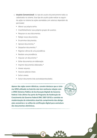 GESTÃO DATECNOLOGIA DA INFORMAÇÃO - U3
57
c.	 Usuário Convencional: é o tipo de usuário de praticamente todos os
cadastrados no sistema. Esse tipo de usuário pode realizar as seguin-
tes ações no sistema (as ações assinaladas com asterisco dependem de
permissão):
•	 Alterar sua própria senha.
•	 Criar/Editar/Excluir seus próprios grupos de usuários.
•	 Pesquisar os seus documentos.
•	 Redigir novos documentos.
•	 Encaminhar documentos.
•	 Aprovar documentos.*
•	 Despachar documentos.*
•	 Registrar ciência de uma providência.
•	 Resolver uma providência.
•	 Arquivar um documento.*
•	 Editar documentos em elaboração.
•	 Imprimir documentos elaborados.*
•	 Anexar arquivos.
•	 Associar palavras-chave.
•	 Excluir anexos.
•	 Excluir documento (não assinado/protocolado).
Apesar das siglas serem idênticas, convém destacar que o siste-
ma SPED utilizado no Exército não tem nenhuma relação com
o SPED (Sistema Público de Escrituração Digital) do Governo
Federal. Este último faz parte do Programa de Aceleração do
Crescimento do Governo Federal (PAC 2007-2010) e consiste na
modernização da sistemática atual do cumprimento das obriga-
ções acessórias e se utiliza da certificação digital para assinatura
dos documentos eletrônicos.
 