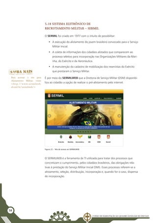 Curso de Habilitação ao Quadro Auxiliar de Oficiais
58
5.18 Sistema Eletrônico de
Recrutamento Militar – SERMIL
O SERMIL foi criado em 1977 com o intuito de possibilitar:
•	 A execução do alistamento do jovem brasileiro convocado para o Serviço
Militar Inicial.
•	 A coleta de informações dos cidadãos alistados que comparecem ao
processo seletivo para incorporação nas Organizações Militares da Mari-
nha, do Exército e da Aeronáutica.
•	 A manutenção do cadastro de mobilização dos reservistas do Exército
que prestaram o Serviço Militar.
É por meio do SERMILWEB que a Diretoria de Serviço Militar (DSM) disponibi-
liza ao cidadão a opção de realizar o pré-alistamento pela internet.
Figura 22 – Tela de acesso ao SERMILWEB
O SERMILWEB é a ferramenta de TI utilizada para tratar dos processos que
concretizam o cumprimento, pelos cidadãos brasileiros, das obrigações rela-
tivas à prestação do Serviço Militar Inicial (SMI). Esses processos referem-se a
alistamento, seleção, distribuição, incorporação e, quando for o caso, dispensa
de incorporação.
Para acessar o site para
Alistamento Militar, visite
<http://www.sermilweb.
eb.mil.br/sermilweb/>
 