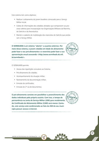 GESTÃO DATECNOLOGIA DA INFORMAÇÃO - U3
59
Este sistema tem como objetivos:
•	 Realizar o alistamento do jovem brasileiro convocado para o Serviço
Militar Inicial.
•	 Coleta de informações dos cidadãos alistados que comparecem ao pro-
cesso seletivo para incorporação nas Organizações Militares da Marinha,
do Exército e da Aeronáutica.
•	 Manter o cadastro de mobilização dos reservistas do Exército que presta-
ram o Serviço Militar.
O SERMILWEB é um sistema “aberto” a usuários externos. Por
meio desse sistema, o jovem cidadão em idade de alistamento
pode fazer o seu pré-alistamento e o reservista pode fazer a sua
apresentação anual acessando <http://www.sermilweb.eb.mil.
br/sermilweb/>.
O SERMILWEB permite:
•	 Acesso das repartições consulares ao Sistema;
•	 Pré-alistamento do cidadão;
•	 Acompanhamento da situação militar;
•	 Rastreamento da documentação militar;
•	 Emissão de certificados;
•	 Emissão de 2ª via de documentos.
O pré-alistamento consiste em possibilitar o preenchimento dos
dados individuais pelo próprio usuário. Com isso, o tempo de
permanência na Junta de Serviço Militar (JSM) para recebimento
do Certificado de Alistamento Militar (CAM) será menor. Contu-
do, este serviço está condicionado ao fato da JSM do seu muni-
cípio possuir acesso à internet.
 