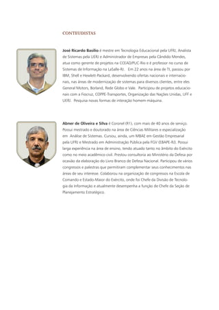 José Ricardo Basilio é mestre em Tecnologia Educacional pela UFRJ, Analista
de Sistemas pela UERJ e Administrador de Empresas pela Cândido Mendes,
atua como gerente de projetos na CCEAD/PUC-Rio e é professor no curso de
Sistemas de Informação na LaSalle-RJ. Em 22 anos na área de TI, passou por
IBM, Shell e Hewlett-Packard, desenvolvendo ofertas nacionais e internacio-
nais, nas áreas de modernização de sistemas para diversos clientes, entre eles
General Motors, Borland, Rede Globo e Vale. Participou de projetos educacio-
nais com a Fiocruz, COPPE-Transportes, Organização das Nações Unidas, UFF e
UERJ. Pesquisa novas formas de interação homem-máquina.
conteudistas
Abner de Oliveira e Silva é Coronel (R1), com mais de 40 anos de serviço.
Possui mestrado e doutorado na área de Ciências Militares e especialização
em Análise de Sistemas. Cursou, ainda, um MBAE em Gestão Empresarial
pela UFRJ e Mestrado em Administração Pública pela FGV (EBAPE-RJ). Possui
larga experiência na área de ensino, tendo atuado tanto no âmbito do Exército
como no meio acadêmico civil. Prestou consultoria ao Ministério da Defesa por
ocasião da elaboração do Livro Branco de Defesa Nacional. Participou de vários
congressos e palestras que permitiram complementar seus conhecimentos nas
áreas de seu interesse. Colaborou na organização de congressos na Escola de
Comando e Estado-Maior do Exército, onde foi Chefe da Divisão de Tecnolo-
gia da Informação e atualmente desempenha a função de Chefe da Seção de
Planejamento Estratégico.
 