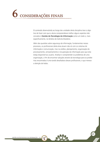 GESTÃO DATECNOLOGIA DA INFORMAÇÃO - U3
61
Considerações Finais
6
O conteúdo desenvolvido ao longo das unidades desta disciplina teve o obje-
tivo de fazer com que o aluno compreendesse melhor alguns aspectos rela-
cionados à Gestão da Tecnologia da Informação como um todo e, mais
especificamente, no âmbito do Exército Brasileiro.
Além das questões sobre segurança da informação, fundamentais nesses
processos, os profissionais desta área atuam não só com os sistemas de
informação e comunicação, mas na análise, planejamento, organização do
processamento, armazenamento e recuperação da informação para que esta
esteja disponível ao usuário. Analisar e compreender os problemas de uma
organização, a fim de encontrar soluções através da tecnologia para os proble-
mas encontrados é uma tarefa desafiadora desses profissionais, e que merece
a atenção de todos.
 