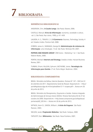 GESTÃO DATECNOLOGIA DA INFORMAÇÃO - U3
63
7Bibliografia
Referências bibliográficas
ANDERSON, Chris. A Cauda Longa. São Paulo: Elsevier, 2006.
CASTELLS, Manuel. A Era da Informação: economia, sociedade e cultura,
vol. 3, São Paulo: Paz e terra, 1999, p. 411-439.
LAUDON, K. C.; TRAVER, C. G. E-Commerce: Business, Technology, Society. 4
ed. Estados Unidos: Prentice Hall, 2008.
O’BRIEN, James A.; MARAKAS, George M. Administração de sistemas de
informação: uma introdução. 13 ed. São Paulo: McGraw-Hill, 2007.
PEPPERS AND ROGERS GROUP. CRM Series – Marketing 1 to 1. São Paulo:
Makron Books, 2000.
PORTER, Michael. Internet and Strategy. Estados Unidos: Harvard Business
Review, 2001.
TURBAN, Efraim; McLEAN, Ephraim; WETHERBE, James. Tecnologia da
Informação para Gestão. 3ª ed. Porto Alegre: Bookman, 2004.
Bibliografia Complementar
BRASIL. Ministério da Defesa, Exército Brasileiro. Portaria Nº 147 – DGP, de 23
de setembro de 2011. Departamento Geral do Pessoal. Disponível em: <http://
portallegislacao.dgp.eb.mil.br/upload/bee12-11-sicapex.pdf>. Acesso em 26
de junho de 2013.
BRASIL. Ministério do Planejamento, Orçamento e Gestão. Sistema Integrado
de Administração de Serviços Gerais (SIASG). Portaria Normativa 02 de 27 de
outubro de 2000. Disponível em <http://www.comprasnet.gov.br/legislacao/
portarias/p02_00.htm>. Acesso em 26 de junho de 2013.
MITNICK, Kevin D.; SIMON, William L. A Arte de Enganar. São Paulo:
Pearson, 2003.
NIELSEN, Jacob. Projetando Websites. São Paulo: Campus, 2000.
TAPSCOTT, Don. Wikinomics. São Paulo: Nova Fronteira, 2007.
 