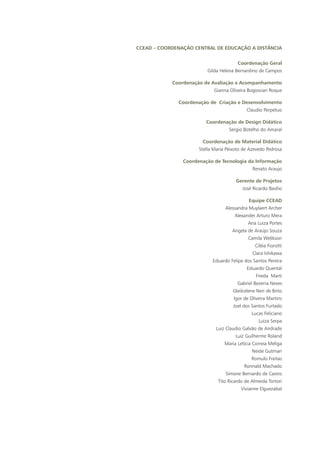 CCEAD – Coordenação Central de Educação a Distância
Coordenação Geral
Gilda Helena Bernardino de Campos
Coordenação de Avaliação e Acompanhamento
Gianna Oliveira Bogossian Roque
Coordenação de Criação e Desenvolvimento
Claudio Perpetuo
Coordenação de Design Didático
Sergio Botelho do Amaral
Coordenação de Material Didático
Stella Maria Peixoto de Azevedo Pedrosa
Coordenação de Tecnologia da Informação
Renato Araujo
Gerente de Projetos
José Ricardo Basílio
Equipe CCEAD
Alessandra Muylaert Archer
Alexander Arturo Mera
Ana Luiza Portes
Angela de Araújo Souza
Camila Welikson
Ciléia Fiorotti
Clara Ishikawa
Eduardo Felipe dos Santos Pereira
Eduardo Quental
Frieda Marti
Gabriel Bezerra Neves
Gleilcelene Neri de Brito
Igor de Oliveira Martins
Joel dos Santos Furtado
Lucas Feliciano
Luiza Serpa
Luiz Claudio Galvão de Andrade
Luiz Guilherme Roland
Maria Letícia Correia Meliga
Neide Gutman
Romulo Freitas
Ronnald Machado
Simone Bernardo de Castro
Tito Ricardo de Almeida Tortori
Vivianne Elguezabal
 