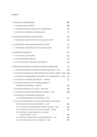 Índice
1. Sistemas de Informação
1.1 Um pequeno histórico
1.2 Desenvolvendo um Sistema de Informação
1.3 Os tipos de Sistemas de Informação
2. Enterprise Resource Planning (ERP)
2.1 Definição, Características e Aplicações de ERP
3. Customer Relationship Management (CRM)
3.1 Definição, Conceitos e Aplicações do CRM
4. Business Intelligence
4.1 Conceitos e aplicações
4.2 Os componentes básicos
4.3 Os passos para o business intelligence
5. Principais Sistemas utilizados no Exército Brasileiro
5.1 Sistema Integrado de Administração Financeira – SIAFI
5.2 Sistema Integrado de Administração de Serviços Gerais – SIASG
5.3 Sistema de Cadastramento Unificado de Fornecedores – SICAF
5.4 Sistema de Material do Exército – SIMATEX
5.5 Sistema Gerencial de Acompanhamento e
Controle Patrimonial – SISPATR
5.6 Sistema Gerencial de Custos – SISCUSTOS
5.7 Sistema Unificado do Processo de Obras – OPUS
5.8 Sistema de Informações Gerenciais
e Acompanhamento Orçamentário – SIGA
5.9 Sistema Integrador de Gestão Inteligente de Recursos
do Sistema de Pessoal do Exército – SIGIR
5.9.1 Sistema de Relacionamento com o Usuário – SIRUS
5.9.2 Sistema de Apoio à Gestão de Recursos – SAGRE
5.9.3 Sistema de Planejamento e Execução
Orçamentária – SIPEO
5.9.4 Sistema de Registro de Encaminhamentos – SIRE
5.9.5 Sistema de Registro de Contratos – SIRC
09
09
10
11
13
23
17
17
21
21
22
24
27
28
30
31
33
36
38
40
41
43
44
45
45
46
47
 