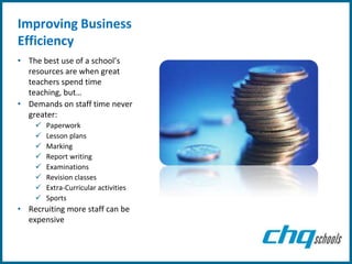 Improving Business
Efficiency
• The best use of a school’s
  resources are when great
  teachers spend time
  teaching, but…
• Demands on staff time never
  greater:
       Paperwork
       Lesson plans
       Marking
       Report writing
       Examinations
       Revision classes
       Extra-Curricular activities
       Sports
• Recruiting more staff can be
  expensive
 