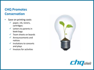 CHQ Promotes
Conservation
• Save on printing costs
     paper, ink, toners,
      cartridges:
     Letters to parents in
      book bags
     Team sheets on boards
     Announcements and
      notices
     Invitations to concerts
      and plays
     Invoices for activities
 