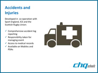 Accidents and
Injuries
Developed in co-operation with
Sport England, ICE and the
Scottish Rugby Union:

 Comprehensive accident log
  reporting
 Responsibility taken for
  managing event
 Access to medical records
 Available on Mobiles and
  PDAs
 