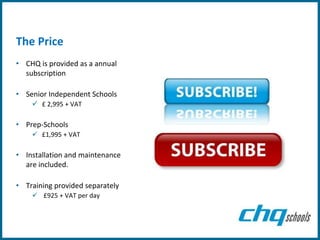 The Price
• CHQ is provided as a annual
  subscription

• Senior Independent Schools
     £ 2,995 + VAT

• Prep-Schools
     £1,995 + VAT

• Installation and maintenance
  are included.

• Training provided separately
     £925 + VAT per day
 