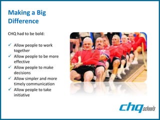 Making a Big
Difference
CHQ had to be bold:

 Allow people to work
  together
 Allow people to be more
  effective
 Allow people to make
  decisions
 Allow simpler and more
  timely communication
 Allow people to take
  initiative
 