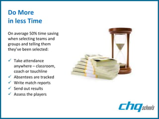 Do More
in less Time
On average 50% time saving
when selecting teams and
groups and telling them
they’ve been selected:

 Take attendance
  anywhere – classroom,
  coach or touchline
 Absentees are tracked
 Write match reports
 Send out results
 Assess the players
 