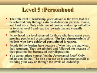 Hope Africa - Christian Leadership and ManagementHope Africa - Christian Leadership and Management 1010
Level 5 :PersonhoodLevel 5 :Personhood
 The fifth level of leadership,The fifth level of leadership, personhood,personhood, is the level that canis the level that can
be achieved only through extreme dedication, personal vision,be achieved only through extreme dedication, personal vision,
and hard work. Only a lifetime of proven leadership will allowand hard work. Only a lifetime of proven leadership will allow
us to sit at level 5 and reap the rewards that are eternallyus to sit at level 5 and reap the rewards that are eternally
satisfying.satisfying.
 Personhood is a level reserved for those who have spent yearsPersonhood is a level reserved for those who have spent years
growing people and organizations.growing people and organizations. The key characteristic ofThe key characteristic of
leaders who have achieved personhood isleaders who have achieved personhood is respectrespect..
 People follow leaders here because of who they are and whatPeople follow leaders here because of who they are and what
they represent. They are admired and followed not because ofthey represent. They are admired and followed not because of
their position, but because of their disposition.their position, but because of their disposition.
 You cannot place yourself on theYou cannot place yourself on the Personhood LevelPersonhood Level. Only. Only
others can do that. The best you can do is dedicate yourself toothers can do that. The best you can do is dedicate yourself to
working your way up through the levels of leadershipworking your way up through the levels of leadership
 
