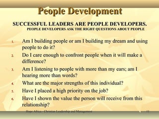 Hope Africa - Christian Leadership and ManagementHope Africa - Christian Leadership and Management 1111
People DevelopmentPeople Development
SUCCESSFUL LEADERS ARE PEOPLE DEVELOPERS.SUCCESSFUL LEADERS ARE PEOPLE DEVELOPERS.
PEOPLE DEVELOPERS ASK THE RIGHT QUESTIONS ABOUT PEOPLEPEOPLE DEVELOPERS ASK THE RIGHT QUESTIONS ABOUT PEOPLE
1.1. Am I building people or am I building my dream and usingAm I building people or am I building my dream and using
people to do it?people to do it?
2.2. Do I care enough to confront people when it will make aDo I care enough to confront people when it will make a
difference?difference?
3.3. Am I listening to people with more than my ears; am IAm I listening to people with more than my ears; am I
hearing more than words?hearing more than words?
4.4. What are the major strengths of this individual?What are the major strengths of this individual?
5.5. Have I placed a high priority on the job?Have I placed a high priority on the job?
6.6. Have I shown the value the person will receive from thisHave I shown the value the person will receive from this
relationship?relationship?
 