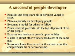 Hope Africa - Christian Leadership and ManagementHope Africa - Christian Leadership and Management 1212
A successful people developerA successful people developer
 Realises that people are his or her most valuableRealises that people are his or her most valuable
asset.asset.
 Places a priority on developing peoplePlaces a priority on developing people
 Becomes a model for others to followBecomes a model for others to follow
 Pours leadership efforts into the top 20 percent of hisPours leadership efforts into the top 20 percent of his
or her peopleor her people
 Exposes key leaders to growth opportunitiesExposes key leaders to growth opportunities
 Is able to attract other winners/producers of the sameIs able to attract other winners/producers of the same
goalgoal
 Surrounds himself or herself with an inner core thatSurrounds himself or herself with an inner core that
complements his or her leadership.complements his or her leadership.
 