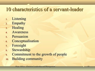 Hope Africa - Christian Leadership and ManagementHope Africa - Christian Leadership and Management 1515
10 characteristics of a servant-leader10 characteristics of a servant-leader
1.1. ListeningListening
2.2. EmpathyEmpathy
3.3. HealingHealing
4.4. AwarenessAwareness
5.5. PersuasionPersuasion
6.6. ConceptualisationConceptualisation
7.7. ForesightForesight
8.8. StewardshipStewardship
9.9. Commitment to the growth of peopleCommitment to the growth of people
10.10. Building communityBuilding community
 