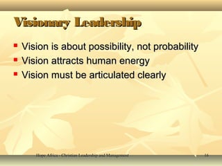 Hope Africa - Christian Leadership and ManagementHope Africa - Christian Leadership and Management 1616
Visionary LeadershipVisionary Leadership
 Vision is about possibility, not probabilityVision is about possibility, not probability
 Vision attracts human energyVision attracts human energy
 Vision must be articulated clearlyVision must be articulated clearly
 