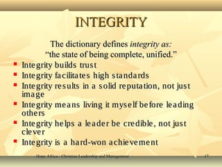 Hope Africa - Christian Leadership and ManagementHope Africa - Christian Leadership and Management 1717
INTEGRITYINTEGRITY
The dictionary definesThe dictionary defines integrity as:integrity as:
““the state of being complete, unified.”the state of being complete, unified.”
 Integrity builds trustIntegrity builds trust
 Integrity facilitates high standardsIntegrity facilitates high standards
 Integrity results in a solid reputation, not justIntegrity results in a solid reputation, not just
imageimage
 Integrity means living it myself before leadingIntegrity means living it myself before leading
othersothers
 Integrity helps a leader be credible, not justIntegrity helps a leader be credible, not just
cleverclever
 Integrity is a hard-won achievementIntegrity is a hard-won achievement
 