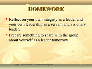 Hope Africa - Christian Leadership and ManagementHope Africa - Christian Leadership and Management 1818
HOMEWORKHOMEWORK
 Reflect on your own integrity as a leader andReflect on your own integrity as a leader and
your own leadership as a servant and visionaryyour own leadership as a servant and visionary
leader.leader.
 Prepare something to share with the groupPrepare something to share with the group
about yourself as a leader tomorrow.about yourself as a leader tomorrow.
 