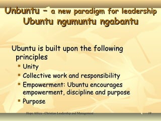 Hope Africa - Christian Leadership and ManagementHope Africa - Christian Leadership and Management 1919
Unbuntu –Unbuntu – a new paradigm for leadershipa new paradigm for leadership
Ubuntu ngumuntu ngabantuUbuntu ngumuntu ngabantu
Ubuntu is built upon the followingUbuntu is built upon the following
principlesprinciples
 UnityUnity
 Collective work and responsibilityCollective work and responsibility
 Empowerment: Ubuntu encouragesEmpowerment: Ubuntu encourages
empowerment, discipline and purposeempowerment, discipline and purpose
 PurposePurpose
 