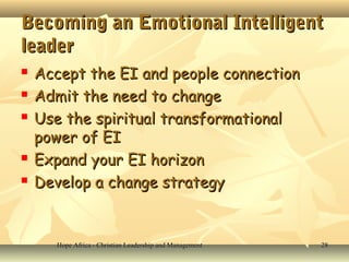 Hope Africa - Christian Leadership and ManagementHope Africa - Christian Leadership and Management 2828
Becoming an Emotional IntelligentBecoming an Emotional Intelligent
leaderleader
 Accept the EI and people connectionAccept the EI and people connection
 Admit the need to changeAdmit the need to change
 Use the spiritual transformationalUse the spiritual transformational
power of EIpower of EI
 Expand your EI horizonExpand your EI horizon
 Develop a change strategyDevelop a change strategy
 