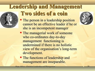 Hope Africa - Christian Leadership and ManagementHope Africa - Christian Leadership and Management 3030
Leadership and ManagementLeadership and Management
Two sides of a coinTwo sides of a coin
 The person in a leadership positionThe person in a leadership position
cannot be an effective leader if he orcannot be an effective leader if he or
she is an incompetent managershe is an incompetent manager
 The managerial work of someoneThe managerial work of someone
who co-ordinates day-to-daywho co-ordinates day-to-day
management functioning ismanagement functioning is
undermined if there is no holisticundermined if there is no holistic
view of the organisation’s long-termview of the organisation’s long-term
development.development.
 The functions of leadership andThe functions of leadership and
management are inseparable.management are inseparable.
 