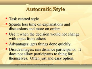 Hope Africa - Christian Leadership and ManagementHope Africa - Christian Leadership and Management 3333
Autocratic StyleAutocratic Style
 Task centred styleTask centred style
 Spends less time on explanations andSpends less time on explanations and
discussions and more on orders.discussions and more on orders.
 Use it when the decision would not changeUse it when the decision would not change
with input from otherswith input from others
 Advantages: gets things done quickly.Advantages: gets things done quickly.
 Disadvantages: can distance participants. ItDisadvantages: can distance participants. It
does not allow participants to thing fordoes not allow participants to thing for
themselves. Often just and easy option.themselves. Often just and easy option.
 