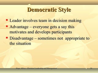 Hope Africa - Christian Leadership and ManagementHope Africa - Christian Leadership and Management 3434
Democratic StyleDemocratic Style
 Leader involves team in decision makingLeader involves team in decision making
 Advantage – everyone gets a say thisAdvantage – everyone gets a say this
motivates and develops participantsmotivates and develops participants
 Disadvantage – sometimes not appropriate toDisadvantage – sometimes not appropriate to
the situationthe situation
 